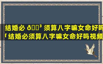 结婚必 🌳 须算八字嘛女命好吗「结婚必须算八字嘛女命好吗视频 🐕 」